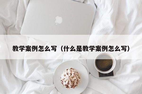 教学案例怎么写（什么是教学案例怎么写）