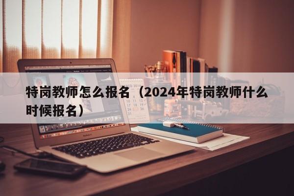 特岗教师怎么报名（2024年特岗教师什么时候报名）