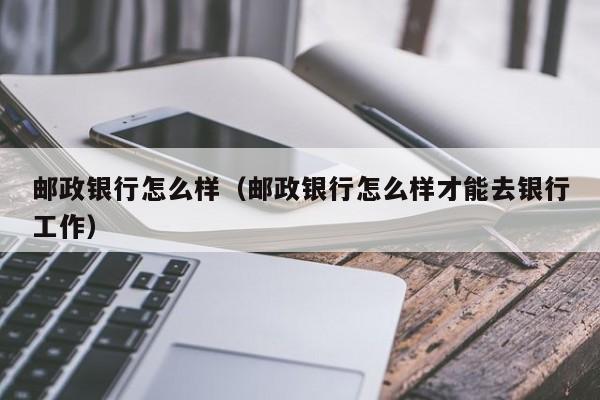 邮政银行怎么样（邮政银行怎么样才能去银行工作）