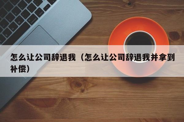 怎么让公司辞退我（怎么让公司辞退我并拿到补偿）