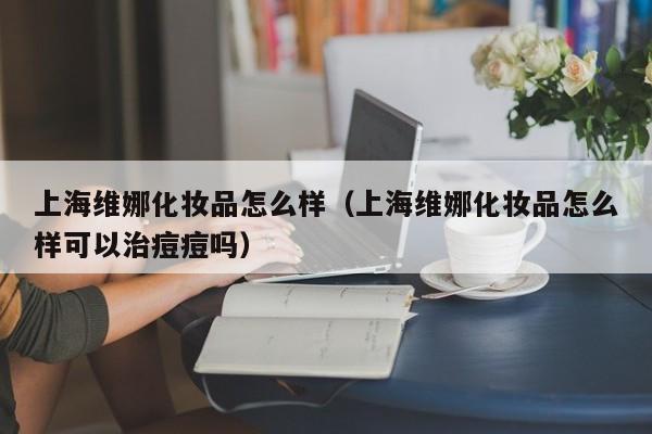 上海维娜化妆品怎么样（上海维娜化妆品怎么样可以治痘痘吗）