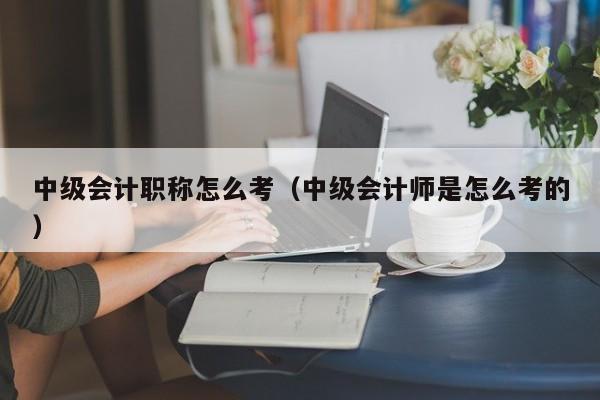 中级会计职称怎么考（中级会计师是怎么考的）