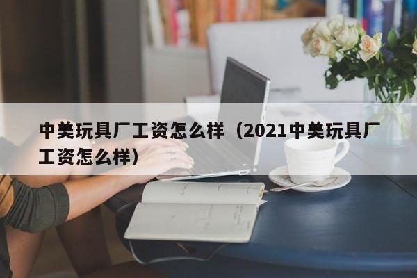 中美玩具厂工资怎么样（2021中美玩具厂工资怎么样）