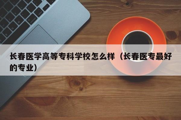 长春医学高等专科学校怎么样（长春医专最好的专业）