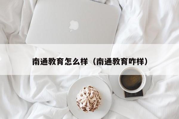 南通教育怎么样（南通教育咋样）