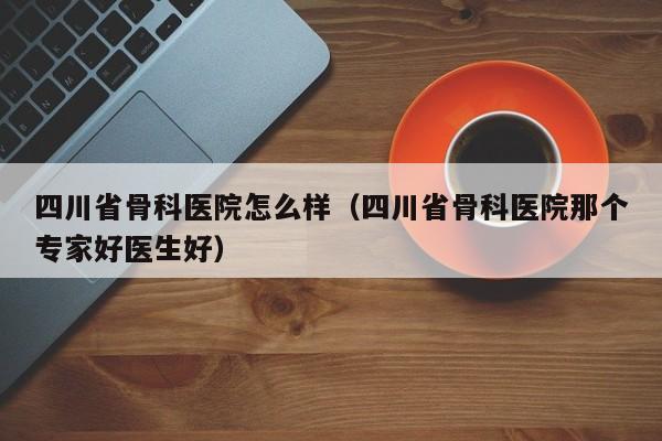 四川省骨科医院怎么样（四川省骨科医院那个专家好医生好）