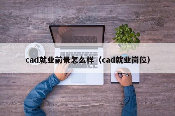 cad就业前景怎么样（cad就业岗位）