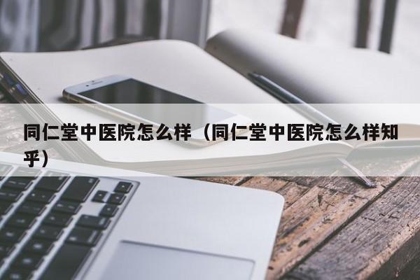 同仁堂中医院怎么样（同仁堂中医院怎么样知乎）