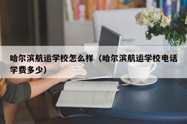 哈尔滨航运学校怎么样（哈尔滨航运学校电话学费多少）