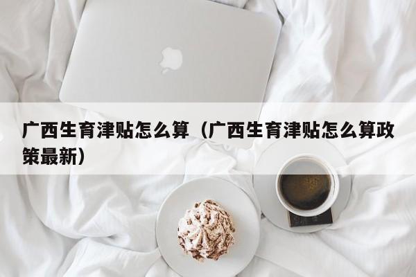 广西生育津贴怎么算（广西生育津贴怎么算政策最新）