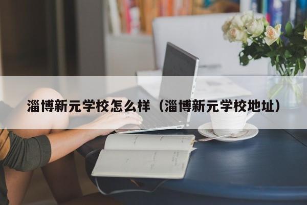 淄博新元学校怎么样（淄博新元学校地址）