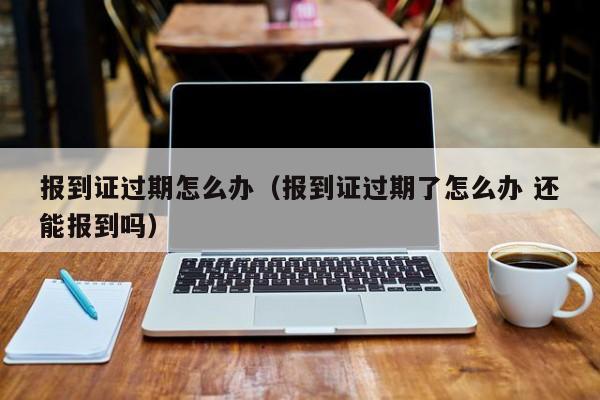 报到证过期怎么办（报到证过期了怎么办 还能报到吗）