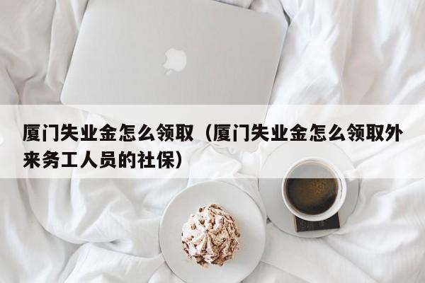 厦门失业金怎么领取（厦门失业金怎么领取外来务工人员的社保）