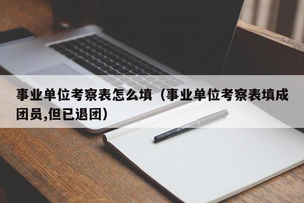 事业单位考察表怎么填（事业单位考察表填成团员,但已退团）